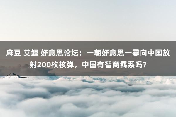 麻豆 艾鲤 好意思论坛：一朝好意思一霎向中国放射200枚核弹，中国有智商羁系吗？