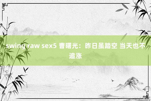 swing raw sex5 曹曙光：昨日虽踏空 当天也不追涨