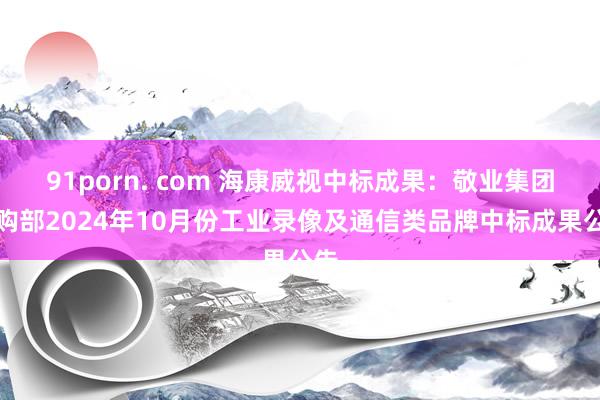 91porn. com 海康威视中标成果：敬业集团采购部2024年10月份工业录像及通信类品牌中标成果公告