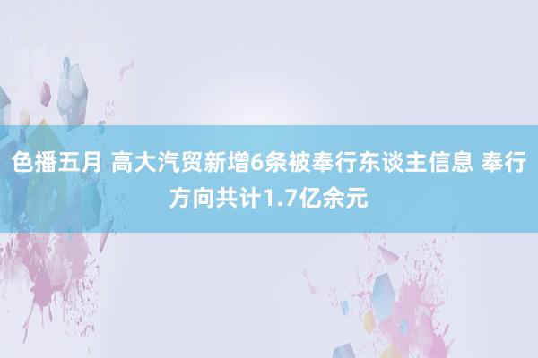 色播五月 高大汽贸新增6条被奉行东谈主信息 奉行方向共计1.7亿余元