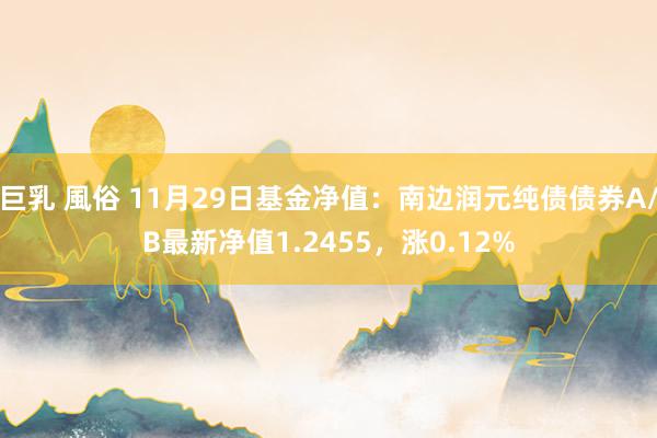 巨乳 風俗 11月29日基金净值：南边润元纯债债券A/B最新净值1.2455，涨0.12%