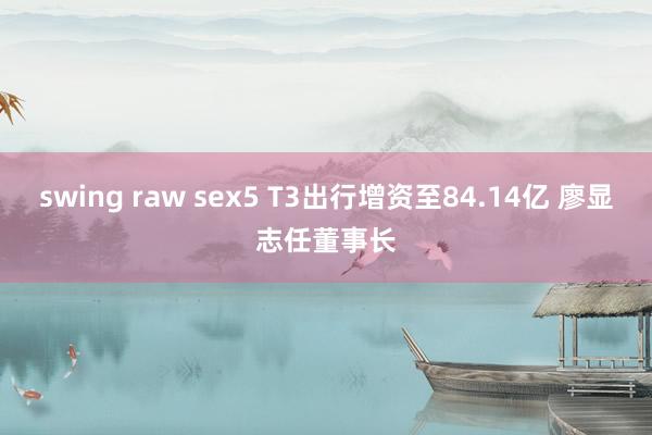 swing raw sex5 T3出行增资至84.14亿 廖显志任董事长