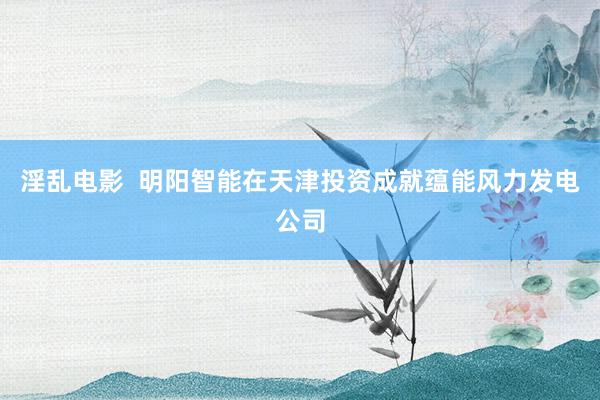 淫乱电影  明阳智能在天津投资成就蕴能风力发电公司