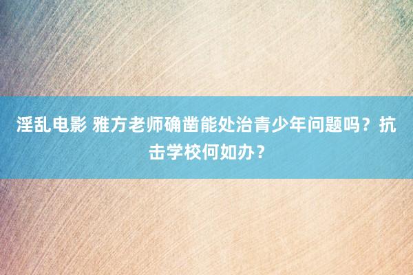 淫乱电影 雅方老师确凿能处治青少年问题吗？抗击学校何如办？