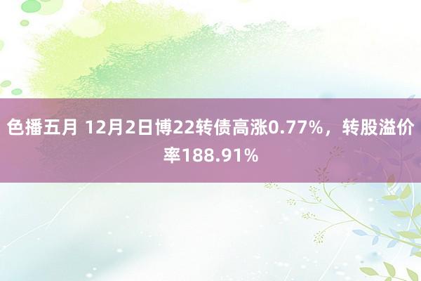 色播五月 12月2日博22转债高涨0.77%，转股溢价率188.91%