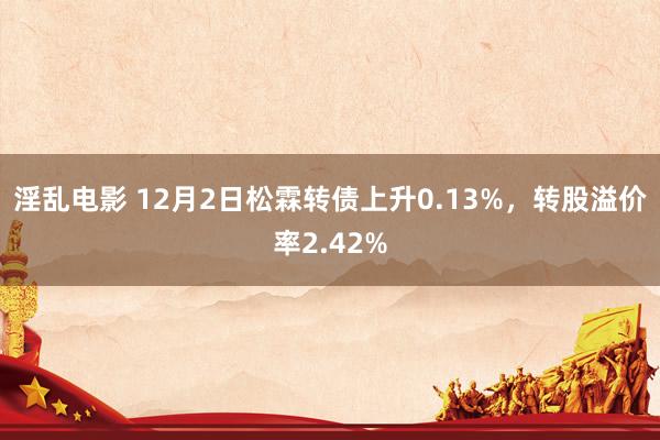 淫乱电影 12月2日松霖转债上升0.13%，转股溢价率2.42%