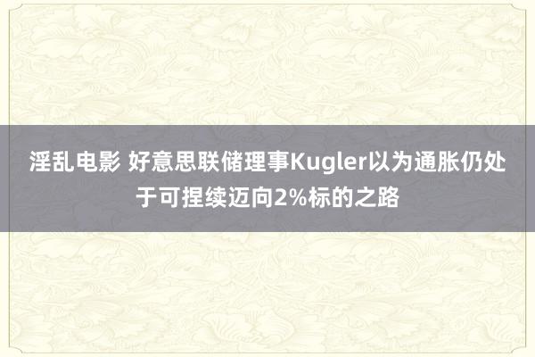 淫乱电影 好意思联储理事Kugler以为通胀仍处于可捏续迈向2%标的之路