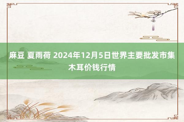 麻豆 夏雨荷 2024年12月5日世界主要批发市集木耳价钱行情