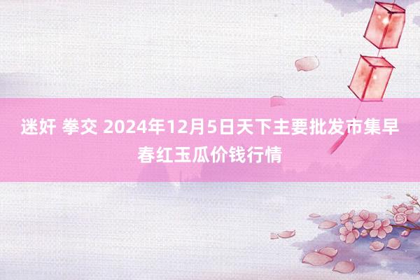 迷奸 拳交 2024年12月5日天下主要批发市集早春红玉瓜价钱行情