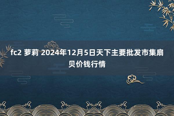 fc2 萝莉 2024年12月5日天下主要批发市集扇贝价钱行情