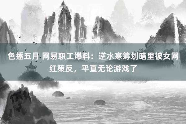 色播五月 网易职工爆料：逆水寒筹划暗里被女网红策反，平直无论游戏了