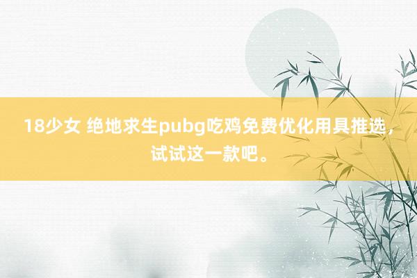 18少女 绝地求生pubg吃鸡免费优化用具推选，试试这一款吧。