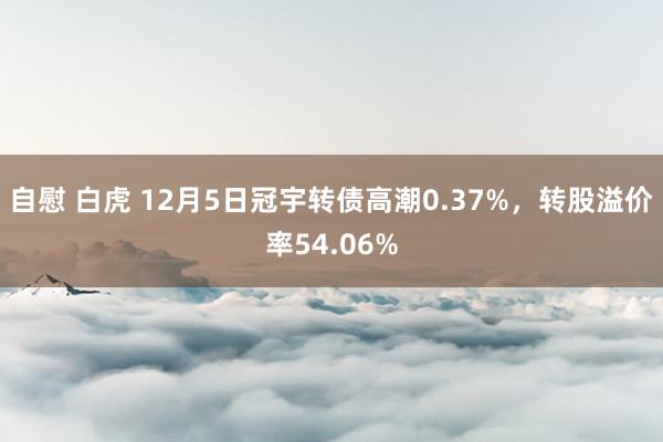 自慰 白虎 12月5日冠宇转债高潮0.37%，转股溢价率54.06%