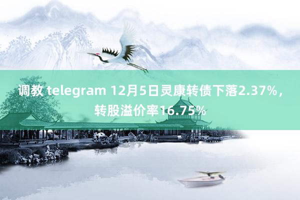 调教 telegram 12月5日灵康转债下落2.37%，转股溢价率16.75%