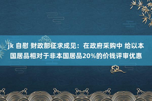 jk 自慰 财政部征求成见：在政府采购中 给以本国居品相对于非本国居品20%的价钱评审优惠