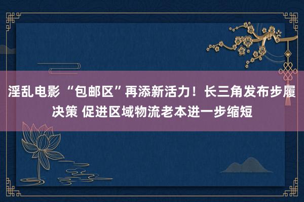 淫乱电影 “包邮区”再添新活力！长三角发布步履决策 促进区域物流老本进一步缩短