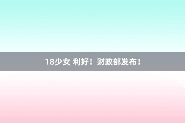 18少女 利好！财政部发布！