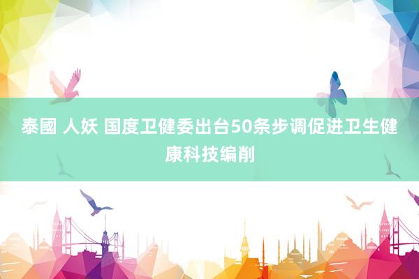 泰國 人妖 国度卫健委出台50条步调促进卫生健康科技编削