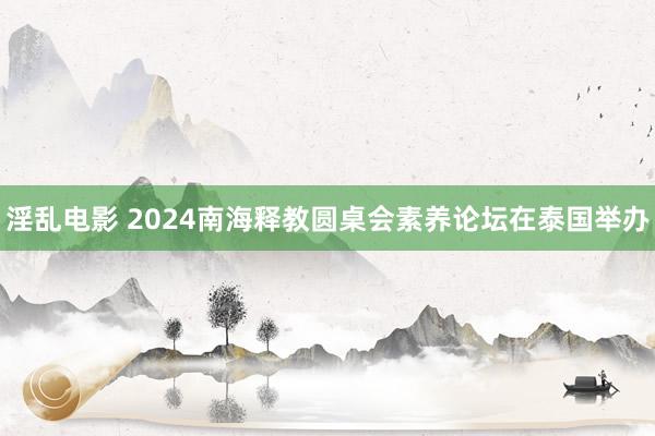 淫乱电影 2024南海释教圆桌会素养论坛在泰国举办