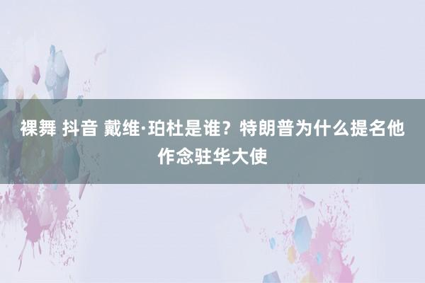 裸舞 抖音 戴维·珀杜是谁？特朗普为什么提名他作念驻华大使