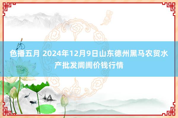 色播五月 2024年12月9日山东德州黑马农贸水产批发阛阓价钱行情