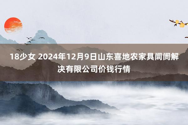 18少女 2024年12月9日山东喜地农家具阛阓解决有限公司价钱行情