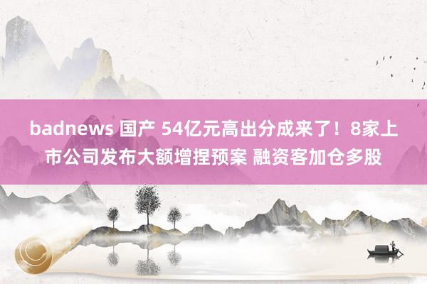 badnews 国产 54亿元高出分成来了！8家上市公司发布大额增捏预案 融资客加仓多股