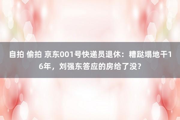 自拍 偷拍 京东001号快递员退休：糟跶塌地干16年，刘强东答应的房给了没？