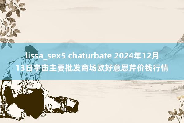 lissa_sex5 chaturbate 2024年12月13日宇宙主要批发商场欧好意思芹价钱行情