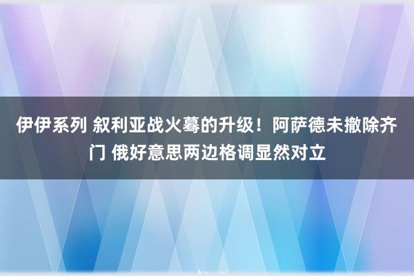 伊伊系列 叙利亚战火蓦的升级！阿萨德未撤除齐门 俄好意思两边格调显然对立