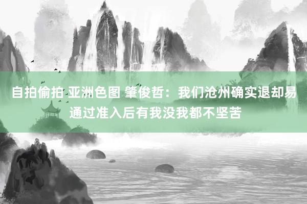 自拍偷拍 亚洲色图 肇俊哲：我们沧州确实退却易 通过准入后有我没我都不坚苦