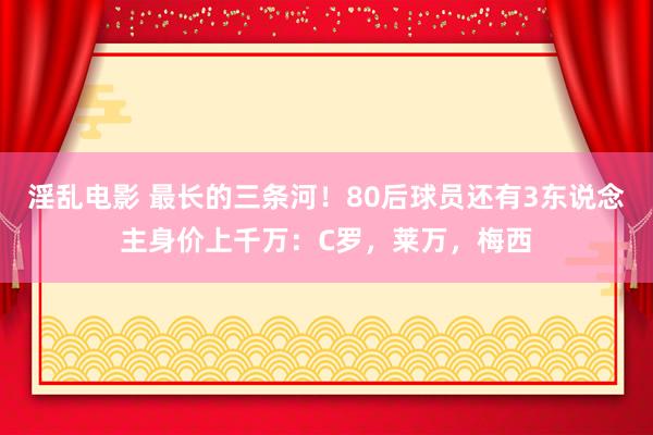 淫乱电影 最长的三条河！80后球员还有3东说念主身价上千万：C罗，莱万，梅西