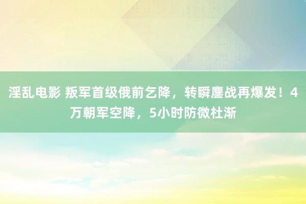 淫乱电影 叛军首级俄前乞降，转瞬鏖战再爆发！4万朝军空降，5小时防微杜渐