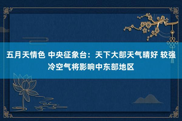 五月天情色 中央征象台：天下大部天气晴好 较强冷空气将影响中东部地区