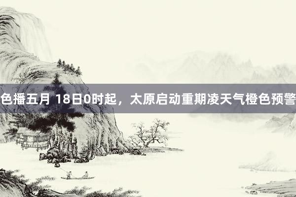 色播五月 18日0时起，太原启动重期凌天气橙色预警