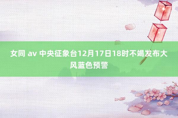 女同 av 中央征象台12月17日18时不竭发布大风蓝色预警