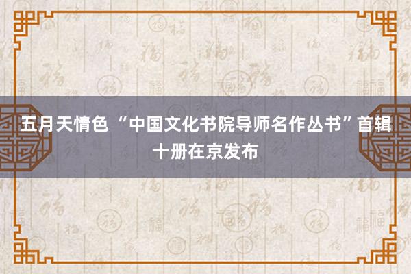 五月天情色 “中国文化书院导师名作丛书”首辑十册在京发布