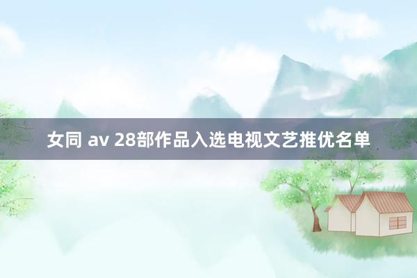 女同 av 28部作品入选电视文艺推优名单