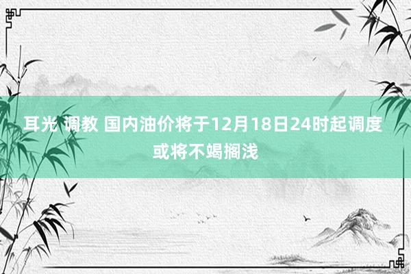 耳光 调教 国内油价将于12月18日24时起调度 或将不竭搁浅