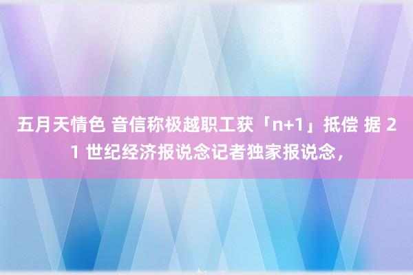 五月天情色 音信称极越职工获「n+1」抵偿 据 21 世纪经济报说念记者独家报说念，