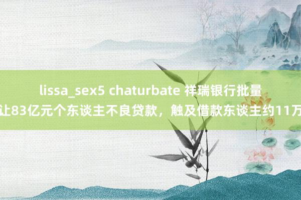 lissa_sex5 chaturbate 祥瑞银行批量转让83亿元个东谈主不良贷款，触及借款东谈主约11万户