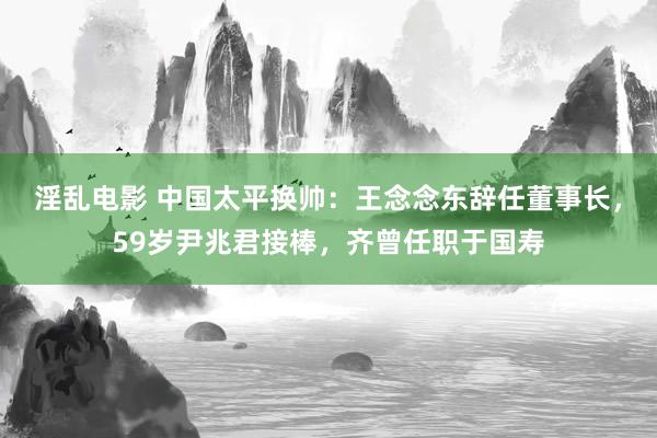 淫乱电影 中国太平换帅：王念念东辞任董事长，59岁尹兆君接棒，齐曾任职于国寿