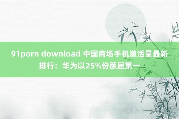 91porn download 中国商场手机激活量最新排行：华为以25%份额居第一