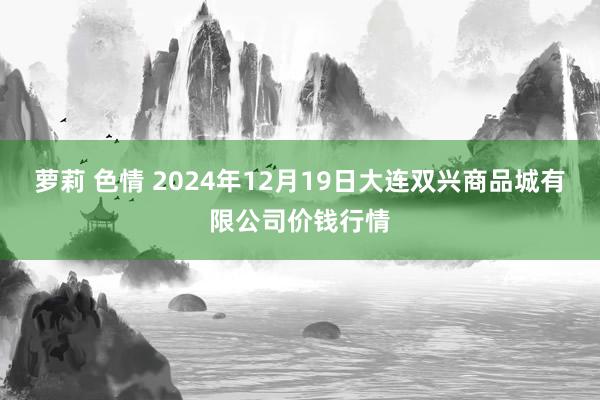 萝莉 色情 2024年12月19日大连双兴商品城有限公司价钱行情