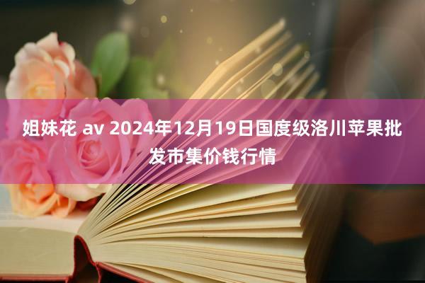 姐妹花 av 2024年12月19日国度级洛川苹果批发市集价钱行情