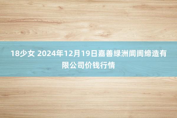 18少女 2024年12月19日嘉善绿洲阛阓缔造有限公司价钱行情