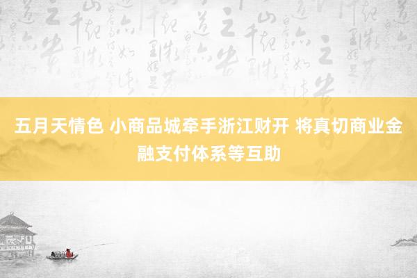 五月天情色 小商品城牵手浙江财开 将真切商业金融支付体系等互助