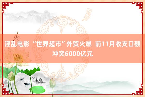 淫乱电影 “世界超市”外贸火爆  前11月收支口额冲突6000亿元