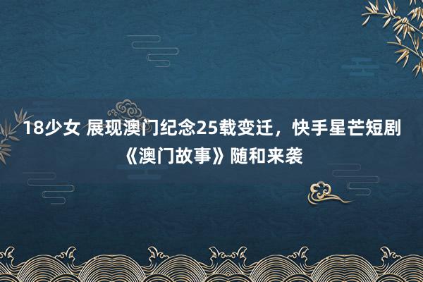 18少女 展现澳门纪念25载变迁，快手星芒短剧《澳门故事》随和来袭