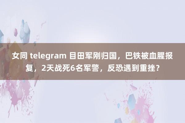 女同 telegram 目田军刚归国，巴铁被血腥报复，2天战死6名军警，反恐遇到重挫？